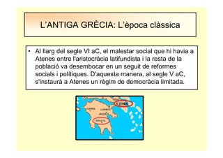 • Al llarg del segle VI aC, el malestar social que hi havia a
Atenes entre l'aristocràcia latifundista i la resta de la
població va desembocar en un seguit de reformes
socials i polítiques. D'aquesta manera, al segle V aC,
s'instaurà a Atenes un règim de democràcia limitada.
L’ANTIGA GRÈCIA: L’època clàssica
 