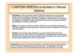 • Ciutadans: Els qui podien gaudir de tots els drets és a dir, els homes
lliures nascuts a Atenes i de pares atenesos. Hi havia una minoria de
ciutadans rics (propietaris de terres, de tallers i comerciants) i una majoria
de ciutadans modestos (petits propietaris de terres)i de ciutadans pobres
(treballadors, artesans i jornalers).
• Metecs :Els grecs nascuts en altres ciutats eren considerats estrangers i,
encara que alguns havien fet fortuna amb el comerç o l'artesania, no tenien
cap dret polític.
• Esclaus: Era el grup més nombrós, La seva situació podia ser molt
diversa: els que vivien millor eren aquells que es dedicaven a les tasques
domèstiques, mentre que els que patien una existència més dura eren els
esclaus que treballaven al port i a les mines.
L’ANTIGA GRÈCIA:La societat a l’Atenes
clàssica
Les dones, encara que fossin ciutadanes, no podien exercir cap dret polític.
A més, no tenien capacitat jurídica i, quan feien un acte públic, com per
exemple casar-se, eren representades pel pare, els germans o el marit.
 