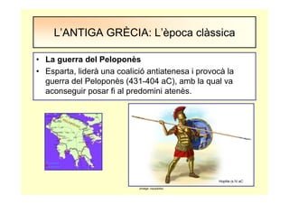 • La guerra del Peloponès
• Esparta, liderà una coalició antiatenesa i provocà la
guerra del Peloponès (431-404 aC), amb la qual va
aconseguir posar fi al predomini atenès.
L’ANTIGA GRÈCIA: L’època clàssica
Hoplita (s.IV aC
(imatge: viquipèdia)
 