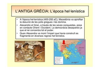 • A l’època hel·lenística (400-200 aC), Macedònia va aprofitar
la desunió de les polis gregues i les domina.
• Alexandre el Gran, a través de les seves conquestes, posa
en contacte Orient i Occident. La democràcia desapareix ja
que el rei concentra tot el poder.
• Quan Alexandre va morir l’imperi que havia construït es
fragmentà en diversos regnes hel·lenístics.
L’ANTIGA GRÈCIA: L’època hel·lenística
 