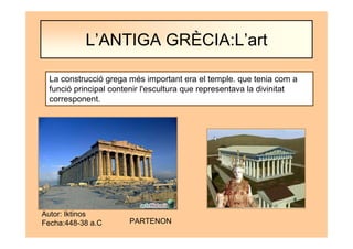 Autor: Iktinos
Fecha:448-38 a.C PARTENON
La construcció grega més important era el temple. que tenia com a
funció principal contenir l'escultura que representava la divinitat
corresponent.
L’ANTIGA GRÈCIA:L’art
 