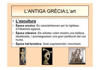 • L’escultura
• Època arcaica: Es caracteritzaven per la rigidesa ,
d’influència egípcia.
• Època clàssica: Els artistes volen mostra una bellesa
idealitzada, i aconsegueixen una gran perfecció del cos
humà.
• Època hel·lenística: Gran expressivitat i moviment.
L’ANTIGA GRÈCIA:L’art
 