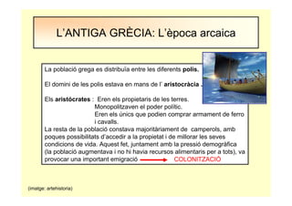 L’ANTIGA GRÈCIA: L’època arcaica
La població grega es distribuïa entre les diferents polis.
El domini de les polis estava en mans de l’ aristocràcia .
Els aristócrates : Eren els propietaris de les terres.
Monopolitzaven el poder polític.
Eren els únics que podien comprar armament de ferro
i cavalls.
La resta de la població constava majoritàriament de camperols, amb
poques possibilitats d’accedir a la propietat i de millorar les seves
condicions de vida. Aquest fet, juntament amb la pressió demogràfica
(la població augmentava i no hi havia recursos alimentaris per a tots), va
provocar una important emigració COLONITZACIÓ
(imatge: artehistoria)
 