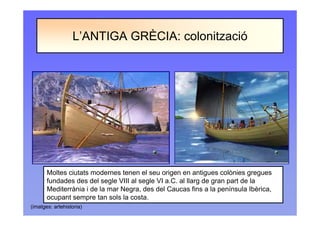 L’ANTIGA GRÈCIA: colonització
(imatges: artehistoria)
Moltes ciutats modernes tenen el seu origen en antigues colònies gregues
fundades des del segle VIII al segle VI a.C. al llarg de gran part de la
Mediterrània i de la mar Negra, des del Caucas fins a la península Ibèrica,
ocupant sempre tan sols la costa.
 
