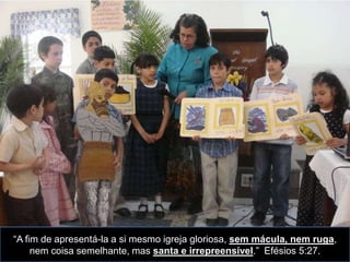 “A fim de apresentá-la a si mesmo igreja gloriosa, sem mácula, nem ruga,
     nem coisa semelhante, mas santa e irrepreensível.” Efésios 5:27.
 