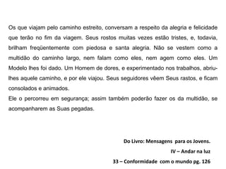 Os que viajam pelo caminho estreito, conversam a respeito da alegria e felicidade
que terão no fim da viagem. Seus rostos muitas vezes estão tristes, e, todavia,
brilham freqüentemente com piedosa e santa alegria. Não se vestem como a
multidão do caminho largo, nem falam como eles, nem agem como eles. Um
Modelo lhes foi dado. Um Homem de dores, e experimentado nos trabalhos, abriu-
lhes aquele caminho, e por ele viajou. Seus seguidores vêem Seus rastos, e ficam
consolados e animados.
Ele o percorreu em segurança; assim também poderão fazer os da multidão, se
acompanharem as Suas pegadas.




                                            Do Livro: Mensagens para os Jovens.
                                                               IV – Andar na luz
                                        33 – Conformidade com o mundo pg. 126
 