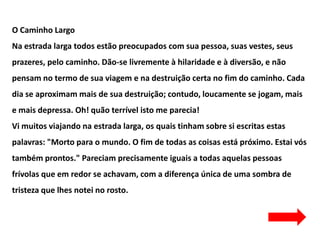 O Caminho Largo
Na estrada larga todos estão preocupados com sua pessoa, suas vestes, seus
prazeres, pelo caminho. Dão-se livremente à hilaridade e à diversão, e não
pensam no termo de sua viagem e na destruição certa no fim do caminho. Cada
dia se aproximam mais de sua destruição; contudo, loucamente se jogam, mais
e mais depressa. Oh! quão terrível isto me parecia!
Vi muitos viajando na estrada larga, os quais tinham sobre si escritas estas
palavras: "Morto para o mundo. O fim de todas as coisas está próximo. Estai vós
também prontos." Pareciam precisamente iguais a todas aquelas pessoas
frívolas que em redor se achavam, com a diferença única de uma sombra de
tristeza que lhes notei no rosto.
 