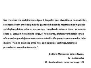 Sua conversa era perfeitamente igual à daqueles que, divertidos e imprudentes,
se encontravam em redor; mas de quando em quando mostravam com grande
satisfação as letras sobre as suas vestes, convidando outros a terem as mesmas
sobre si. Estavam no caminho largo, e, no entanto, professavam pertencer ao
número dos que viajavam no caminho estreito. Os que estavam em redor deles
diziam: "Não há distinção entre nós. Somos iguais; vestimos, falamos e
procedemos semelhantemente."

                                           Do Livro: Mensagens para os Jovens.
                                                              IV – Andar na luz
                                       33 – Conformidade com o mundo pg. 127
 
