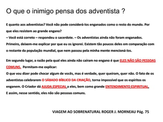 O que o inimigo pensa dos adventista ?
E quanto aos adventistas? Você não pode considerá-los enganados como o resto do mundo. Por
que eles resistem ao grande engano?
– Você está correto – respondeu o sacerdote. – Os adventistas ainda não foram enganados.
Primeiro, deixem-me explicar por que eu os ignorei. Existem tão poucos deles em comparação com
o restante da população mundial, que nem passou pela minha mente mencioná-los.

Em segundo lugar, a razão pela qual eles ainda não caíram no engano é que ELES NÃO SÃO PESSOAS
COMUNS. Permitam-me explicar:
O que vou dizer pode chocar algum de vocês, mas é verdade, quer queiram, quer não. O fato de os
adventistas celebrarem O SÁBADO BÍBLICO DA CRIAÇÃO, torna impossível que os espíritos os
enganem. O Criador dá AJUDA ESPECIAL a eles, bem como grande ENTENDIMENTO ESPIRITUAL.
E assim, nesse sentido, eles não são pessoas comuns.




                              VIAGEM AO SOBRENATURAL ROGER J. MORNEAU Pág. 75
 