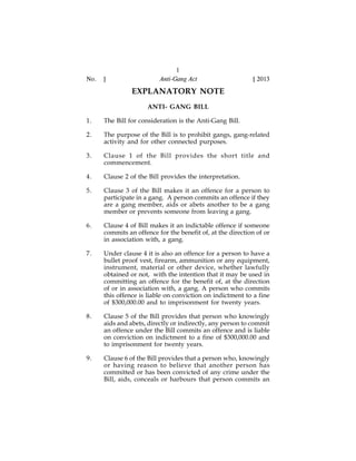 No.

]

1
Anti-Gang Act

[ 2013

EXPLANATORY NOTE
ANTI- GANG BILL
1.

The Bill for consideration is the Anti-Gang Bill.

2.

The purpose of the Bill is to prohibit gangs, gang-related
activity and for other connected purposes.

3.

Clause 1 of the Bill provides the short title and
commencement.

4.

Clause 2 of the Bill provides the interpretation.

5.

Clause 3 of the Bill makes it an offence for a person to
participate in a gang. A person commits an offence if they
are a gang member, aids or abets another to be a gang
member or prevents someone from leaving a gang.

6.

Clause 4 of Bill makes it an indictable offence if someone
commits an offence for the benefit of, at the direction of or
in association with, a gang.

7.

Under clause 4 it is also an offence for a person to have a
bullet proof vest, firearm, ammunition or any equipment,
instrument, material or other device, whether lawfully
obtained or not, with the intention that it may be used in
committing an offence for the benefit of, at the direction
of or in association with, a gang. A person who commits
this offence is liable on conviction on indictment to a fine
of $300,000.00 and to imprisonment for twenty years.

8.

Clause 5 of the Bill provides that person who knowingly
aids and abets, directly or indirectly, any person to commit
an offence under the Bill commits an offence and is liable
on conviction on indictment to a fine of $300,000.00 and
to imprisonment for twenty years.

9.

Clause 6 of the Bill provides that a person who, knowingly
or having reason to believe that another person has
committed or has been convicted of any crime under the
Bill, aids, conceals or harbours that person commits an

 