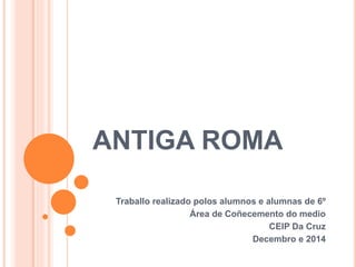 ANTIGA ROMA
Traballo realizado polos alumnos e alumnas de 6º
Área de Coñecemento do medio
CEIP Da Cruz
Decembro e 2014
 