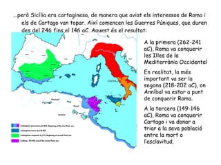 [object Object],A la primera (262-241 aC), Roma va conquerir les Illes de la Mediterrània Occidental  En realitat, la més important va ser la segona (218-202 aC), on Anníbal va estar a punt de conquerir Roma. A la tercera (149-146 aC), Roma va conquerir Cartago i va donar a triar a la seva població entre la mort o l’esclavitud.  