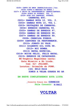 MUSICAS ANTIGAS                                                            Page 101 of 104



            CD35= CANTO DE AMOR (BANDA)Dobrados./ver.
                 CD36= HINOS E MARCHAS DA BANDA./
          CD37= O GRITO DA INDEPENDENCIA BANDACANTADO.
                  CD38= HINOS DO FUTEBOL. VOL. 2.
                 CD39= HINO DOS CAMPEOES. FUTEBOL.
                           CARNAVAL ETC.
                CD01= SAMBAS NOTA 10. VOL. 2.
                 CD02= SAMBAS NOTA 10, VOL 1.
                 CD03= DESTAQUES DE CARNAVAL.
                   CD04= ENREDOS CARNAVAL 94.
                  CD05= SAMBAS DE ENREDOS 97.
                  CD06= SAMBAS DE ENREDOS 98.
                  CD07= SAMBAS DE ENREDOS 99.
                     CD08= CREMILDA FORROS.
               CD09= CANTORES DA PERFORMANCE.
                      CD10= JONATO DO VALE.
                  CD11= GILBERTO GIL COPA 98.
                         CD12= BOI BUMBA.
                      CD13= NATAL ESPECIAL.
              CD14= NOITE FELIZ, FELIZ NATAL.
                 CD15= ENREDOS DE CATAGUASES.
                  MC-Rogério Magalhães canta:
                    Gata Mineiro e Hó Linda.
                        Com: DJ- JULIANO.
                   Locutor: Grimaldo do FUNK.
                          (32) 8812-9444
                           SOMOS A VELHA GUARDA NO AR

                EM BREVE COMPLETAREMOS ESTA LISTA

                              Consulte Preços dos  CORREIOS
                                         Fale Conosco: e-mail


                                                VOLTAR

http://webcache.googleusercontent.com/search?q=cache:ReHK6SWARzEJ:jornalpatac... 27/8/2010
 