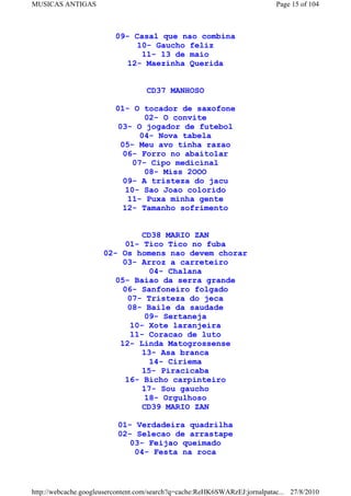 MUSICAS ANTIGAS                                                             Page 15 of 104



                          09- Casal que nao combina
                              10- Gaucho feliz
                               11- 13 de maio
                            12- Maezinha Querida


                                   CD37 MANHOSO

                          01- O tocador de saxofone
                                 02- O convite
                          03- O jogador de futebol
                               04- Nova tabela
                           05- Meu avo tinha razao
                           06- Forro no abaitolar
                              07- Cipo medicinal
                                 08- Miss 2OOO
                           09- A tristeza do jacu
                            10- Sao Joao colorido
                            11- Puxa minha gente
                           12- Tamanho sofrimento


                                CD38 MARIO ZAN
                            01- Tico Tico no fuba
                      02- Os homens nao devem chorar
                          03- Arroz a carreteiro
                                  04- Chalana
                         05- Baiao da serra grande
                           06- Sanfoneiro folgado
                            07- Tristeza do jeca
                            08- Baile da saudade
                                 09- Sertaneja
                             10- Xote laranjeira
                             11- Coracao de luto
                          12- Linda Matogrossense
                                13- Asa branca
                                  14- Ciriema
                                15- Piracicaba
                            16- Bicho carpinteiro
                                17- Sou gaucho
                                 18- Orgulhoso
                                CD39 MARIO ZAN

                          01- Verdadeira quadrilha
                          02- Selecao de arrastape
                             03- Feijao queimado
                              04- Festa na roca



http://webcache.googleusercontent.com/search?q=cache:ReHK6SWARzEJ:jornalpatac... 27/8/2010
 