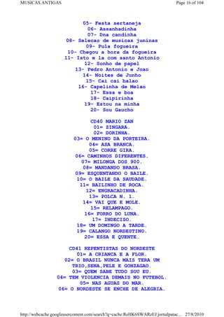 MUSICAS ANTIGAS                                                             Page 16 of 104



                            05- Festa sertaneja
                              06- Assanhadinha
                              07- Dna candinha
                     08- Selecao de musicas juninas
                             09- Pula fogueira
                      10- Chegou a hora da fogueira
                     11- Isto e la com santo Antonio
                             12- Sonho de papel
                         13- Pedro Antonio e Joao
                            14- Noites de Junho
                              15- Cai cai balao
                          16- Capelinha de Melao
                               17- Essa e boa
                               18- Caipirinha
                             19- Estou na minha
                               20- Sou Gaucho

                                 CD40 MARIO ZAN
                                  01= ZINGARA.
                                  02= DORINHA.
                          03= O MENINO DA PORTEIRA.
                                04= ASA BRANCA.
                                05= CORRE GIRA.
                           06= CAMINHOS DIFERENTES.
                             07= MILONGA DOS 900.
                              08= MANDANDO BRASA.
                          09= ESQUENTANDO O BAILE.
                           10= O BAILE DA SAUDADE.
                             11= BAILINHO DE ROCA.
                               12= ENGRACADINHA.
                                13= POLCA N. 1.
                              14= VAI QUE E MOLE.
                                 15= RELAMPAGO.
                               16= FORRO DO LUNA.
                                  17= INDECISO.
                            18= UM DOMINGO A TARDE.
                            19= CALANGO NORDESTINO.
                               20= ESSA E QUENTE.

                     CD41 REPENTISTAS DO NORDESTE
                        01= A CRIANCA E A FLOR.
                    02= O BRASIL NUNCA MAIS TERA UM
                       TRIO,SENA,PELE E GONZAGAO.
                       03= QUEM SABE TUDO SOU EU.
                 04= TEM VIOLENCIA DEMAIS NO FUTEBOL.
                          05= NAS AGUAS DO MAR.
                  06= O NORDESTE SE ENCHE DE ALEGRIA.



http://webcache.googleusercontent.com/search?q=cache:ReHK6SWARzEJ:jornalpatac... 27/8/2010
 