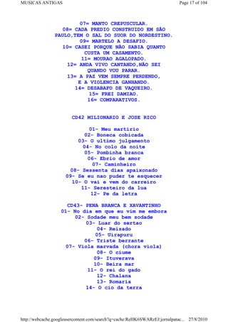 MUSICAS ANTIGAS                                                             Page 17 of 104



                         07= MANTO CREPUSCULAR.
                   08= CADA PREDIO CONSTRUIDO EM SÃO
                PAULO,TEM O SAL DO SUOR DO NORDESTINO.
                         09= MARTELO A DESAFIO.
                  10= CASEI PORQUE NÃO SABIA QUANTO
                           CUSTA UM CASAMENTO.
                          11= MOURAO AGALOPADO.
                    12= ANDA VIVO CANTANDO,NÃO SEI
                            QUANDO VOU PARAR.
                    13= A PAZ VEM SEMPRE PERDENDO,
                        E A VIOLENCIA GANHANDO.
                       14= DESABAFO DE VAQUEIRO.
                             15= FREI DAMIAO.
                            16= COMPARATIVOS.


                        CD42 MILIONARIO E JOSE RICO

                             01- Meu martirio
                           02- Boneca cobicada
                         03- O ultimo julgamento
                          04- No colo da noite
                           05- Pombinha branca
                            06- Ebrio de amor
                              07- Caminheiro
                      08- Sessenta dias apaixonado
                     09- Se eu nao puder te esquecer
                       10- O vai e vem do carreiro
                          11- Seresteiro da lua
                             12- Pe da letra

                     CD43- PENA BRANCA E XAVANTINHO
                   01- No dia em que eu vim me embora
                        02- Sodade meu bem sodade
                           03- Luar do sertao
                                04- Reizado
                               05- Uirapuru
                           06- Triste berrante
                    07- Viola marvada (chora viola)
                                08- O ciume
                               09- Ituverava
                               10- Beira mar
                             11- O rei do gado
                                12- Chalana
                                13- Romaria
                            14- O cio da terra




http://webcache.googleusercontent.com/search?q=cache:ReHK6SWARzEJ:jornalpatac... 27/8/2010
 
