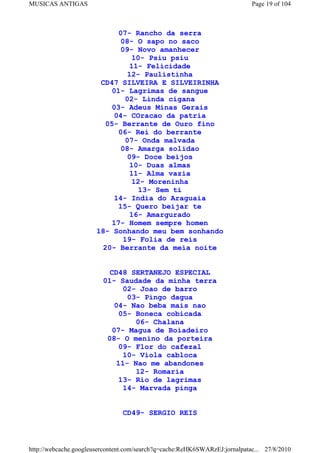 MUSICAS ANTIGAS                                                             Page 19 of 104



                             07- Rancho da serra
                             08- O sapo no saco
                             09- Novo amanhecer
                                  10- Psiu psiu
                                11- Felicidade
                                12- Paulistinha
                        CD47 SILVEIRA E SILVEIRINHA
                           01- Lagrimas de sangue
                               02- Linda cigana
                           03- Adeus Minas Gerais
                            04- COracao da patria
                         05- Berrante de Ouro fino
                             06- Rei do berrante
                               07- Onda malvada
                              08- Amarga solidao
                                09- Doce beijos
                                 10- Duas almas
                                 11- Alma vazia
                                  12- Moreninha
                                    13- Sem ti
                            14- India do Araguaia
                             15- Quero beijar te
                                 16- Amargurado
                           17- Homem sempre homen
                       18- Sonhando meu bem sonhando
                               19- Folia de reis
                         20- Berrante da meia noite


                           CD48 SERTANEJO ESPECIAL
                         01- Saudade da minha terra
                              02- Joao de barro
                               03- Pingo dagua
                            04- Nao beba mais nao
                             05- Boneca cobicada
                                 06- Chalana
                           07- Magua de Boiadeiro
                          08- O menino da porteira
                             09- Flor do cafezal
                              10- Viola cabloca
                            11- Nao me abandones
                                 12- Romaria
                             13- Rio de lagrimas
                              14- Marvada pinga


                                CD49- SERGIO REIS



http://webcache.googleusercontent.com/search?q=cache:ReHK6SWARzEJ:jornalpatac... 27/8/2010
 