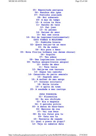 MUSICAS ANTIGAS                                                             Page 22 of 104



                       05- Empreitada perigosa
                         06- Ranchos dos ipes
                         07- Pretinho aleijado
                            08- Boi soberano
                           09- A mao do tempo
                          10- A coisa ta feia
                           11- Rancho do vale
                               12- Pai joao
                               13- Oi paixao
                           14- Raizes do amor
                           15- Rei sem coroa
                 16- Rio de lagrimas(instrumental)
                        CD55 TIBAGI E MILTINHO
                          01- Pombinha branca
                     02- Quero beijar-te as maos
                             03- Pe de cedro
                          04- Bis para o Amor
             05- Nova flor(os ho0mens nao devem chorar)
                                06- Orgulho
                               07- Teu adeus
                    08- Uma lagrima(una lacrima)
                  09- Velhos amigos(viejos amigos)
                            10- Sonho de amor
                              11- Taca vazia
                       12- Beije-me com ternura
                         13- Segue teu caminho
                   14- Canarinho do peito amarelo
                             15- Sagrado amor
                      16- A mulher do meu amigo
                         17- Coracao solitario
                             18- Noite triste
                          19- O apito do trem
                     20- A saudade e meu castigo

                                 CD56 TIRIRICA
                                01- Florentina
                             02- Eu sou chifrudo
                              03- Ela e magrela
                            04- O gatinho pitito
                          05- A danca do baco-baco
                             06- Meninos de rua
                              07- Vai com Deus
                          08- Eu vou falar pra tu
                               09- Tata nao ta
                           10- Pescaria de cagado
                         11- Qual o preco do piqui?
                          12- Veja os cabelos dela



http://webcache.googleusercontent.com/search?q=cache:ReHK6SWARzEJ:jornalpatac... 27/8/2010
 