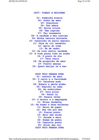 MUSICAS ANTIGAS                                                             Page 23 of 104




                           CD57- TIBAGI E MILTINHO

                             01- Pombinha branca
                              02- Sonho de amor
                                 03- Orgulhoso
                                 04- Teu adeus
                               05- Noite triste
                               06- Uma lagrima
                              07- Teu casamento
                        08- A saudade e meu castigo
                        09- Minha ventura distante
                      10- Canarinho do peito amarelo
                          11- Vale do rio vermelho
                              12- Apito do trem
                               13- Pe de cedro
                        14- Se voce sentir saudade
                      15- A vida passa tudo se acaba
                             16- O prato do dia
                                17- Taca vazia
                          18- Um pouquinho de amor
                              19- Pranto amargo
                         20- Quero beijar te a mao


                           CD58 TRIO PARADA DURA
                            01- castelo de amor
                        02- O carro e a faculdade
                             03- Telefone mudo
                         04- Bobeou a gente pimba
                            05- Espinho na cama
                              06- As andorinhas
                                07- Soca pilao
                                 08- Passa la
                               09- Panela velha
                        10- O doutor e a empregada
                             11- Blusa vermelha
                       12- Um homen e duas mulheres
                             13- Barco de papel
                            14- Uma vez por mes
                               15- Fuscao preto
                             16- Beco sem saida
                              17- Parede e meia
                             18- Homem de pedra
                             19- Camisola preta
                              20- Aviao das nov
                           CD59 TRIO PARADA DURA



http://webcache.googleusercontent.com/search?q=cache:ReHK6SWARzEJ:jornalpatac... 27/8/2010
 