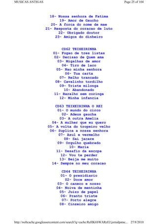 MUSICAS ANTIGAS                                                             Page 25 of 104



                       18- Nossa senhora de Fatima
                             19- Amor de Gaucho
                        20- A forca do nome de mae
                     21- Resposta do coracao de luto
                            22- Obrigado doutor
                          23- Amigos do dinheiro


                               CD62 TEIXEIRINHA
                          01- Fogao de tres listas
                          02- Decisao de Quem ama
                            03- Migalhas de amor
                               04- Tiro de laco
                            05- Nao minha senhora
                                 06- Tua carta
                              07- Relho trancado
                           08- Cavalinho tordilho
                              09- Triste milonga
                                10- Abandonado
                          11- Baralho sem coringa
                              12- Minha infancia

                           CD63 TEIXEIRINHA O REI
                            01- O mundo do circo
                               02- Adeus gaucha
                              03- A outra Amelia
                         04- A mulher que eu quero
                       05- A volta do tropeiro velho
                        06- Suplica a nossa senhora
                             07- Azul e vermelho
                                08- Sai jacare
                            09- Orgulho quebrado
                                   10- Maria
                            11- Desafio da escopa
                               12- Vou te perder
                              13- Beija me muito
                         14- Sempre no meu coracao

                                 CD64 TEIXEIRINHA
                                01- O presidiario
                                   02- Doce amor
                             03- O caneco e nosso
                             04- Noiva de mentinha
                               05- Juizo de papel
                                06- Pranto triste
                                07- Porto alegre
                               08- Cinzeiro amigo



http://webcache.googleusercontent.com/search?q=cache:ReHK6SWARzEJ:jornalpatac... 27/8/2010
 
