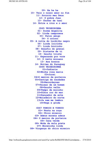 MUSICAS ANTIGAS                                                             Page 26 of 104



                               09- Ha ha ha
                       10- Vejo o nosso amor no fim
                           11- Socorro meu Deus
                             12- O pobre Joao
                            13- Chofer de taxi
                        14- Entre a cruz e o amor

                               CD65 TEIXEIRINHA
                              01- Dorme Angelita
                             02- Linda camponesa
                                03- Falso amigo
                                  04- O colono
                       05- A volta do tordilho negro
                              06- Linda loirinha
                              07- Lindo brotinho
                            08- Desafio do grenal
                              09- Distante de ti
                               10- Gaucho triste
                           11- Esperando por voce
                             12- O vento minuano
                                13- Asa branca
                           14- Noites do Paraguay
                               CD66 TEIXEIRINHA
                                   01=Judiaria
                             02=Minha rosa maria
                                     03=Jurei
                          04=O menino da porteira
                           05=Cantiga da saudades
                                 06=Recordaçoes
                            07=Paixao de um homem
                                08=Gaucho velho
                             09=Tempo de mocinho
                             10=Olhos cor do mar
                             11=Dançador de xote
                            12=Boiadeiro do norte
                             13=Ja nem me lembro
                                14=Pega e gruda

                            CD67 TONICO E TINOCO
                              O1= Festa na roça
                              O2= Chico mineiro
                           O3= Adeus morena adeus
                          O4= O menino da porteira
                                O5= Cana verde
                           O6= Moda da mula preta
                             O7= Moreninha linda
                       O8= Vingança do chico mineiro



http://webcache.googleusercontent.com/search?q=cache:ReHK6SWARzEJ:jornalpatac... 27/8/2010
 