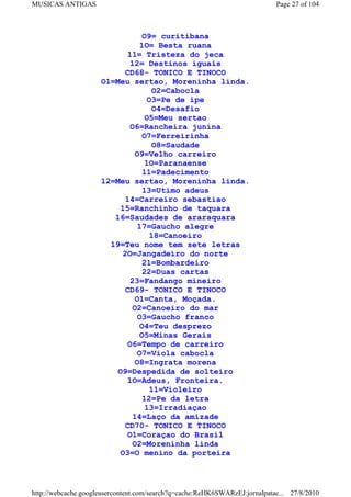 MUSICAS ANTIGAS                                                             Page 27 of 104



                               O9= curitibana
                              1O= Besta ruana
                           11= Tristeza do jeca
                            12= Destinos iguais
                           CD68- TONICO E TINOCO
                     O1=Meu sertao, Moreninha linda.
                                   O2=Cabocla
                                 O3=Pe de ipe
                                   O4=Desafio
                                 O5=Meu sertao
                            O6=Rancheira junina
                               O7=Ferreirinha
                                   O8=Saudade
                             O9=Velho carreiro
                                 1O=Paranaense
                               11=Padecimento
                     12=Meu sertao, Moreninha linda.
                               13=Utimo adeus
                           14=Carreiro sebastiao
                         15=Ranchinho de taquara
                        16=Saudades de araraquara
                              17=Gaucho alegre
                                  18=Canoeiro
                       19=Teu nome tem sete letras
                          2O=Jangadeiro do norte
                               21=Bombardeiro
                               22=Duas cartas
                            23=Fandango mineiro
                           CD69- TONICO E TINOCO
                             O1=Canta, Moçada.
                             O2=Canoeiro do mar
                              O3=Gaucho franco
                               O4=Teu desprezo
                               O5=Minas Gerais
                           O6=Tempo de carreiro
                              O7=Viola cabocla
                             O8=Ingrata morena
                         O9=Despedida de solteiro
                           1O=Adeus, Fronteira.
                                  11=Violeiro
                                12=Pe da letra
                                 13=Irradiaçao
                             14=Laço da amizade
                           CD70- TONICO E TINOCO
                           O1=Coraçao do Brasil
                             O2=Moreninha linda
                         O3=O menino da porteira



http://webcache.googleusercontent.com/search?q=cache:ReHK6SWARzEJ:jornalpatac... 27/8/2010
 