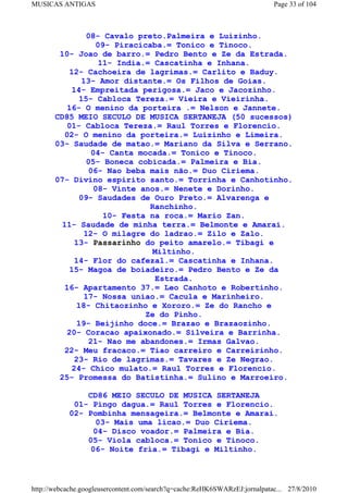 MUSICAS ANTIGAS                                                             Page 33 of 104



                08- Cavalo preto.Palmeira e Luizinho.
                  09- Piracicaba.= Tonico e Tinoco.
        10- Joao de barro.= Pedro Bento e Ze da Estrada.
                   11- India.= Cascatinha e Inhana.
          12- Cachoeira de lagrimas.= Carlito e Baduy.
              13- Amor distante.= Os Filhos de Goias.
           14- Empreitada perigosa.= Jaco e Jacozinho.
             15- Cabloca Tereza.= Vieira e Vieirinha.
          16- O menino da porteira .= Nelson e Jannete.
       CD85 MEIO SECULO DE MUSICA SERTANEJA (50 sucessos)
          01- Cabloca Tereza.= Raul Torres e Florencio.
         02- O menino da porteira.= Luizinho e Limeira.
       03- Saudade de matao.= Mariano da Silva e Serrano.
                 04- Canta mocada.= Tonico e Tinoco.
                05- Boneca cobicada.= Palmeira e Bia.
                06- Nao beba mais não.= Duo Ciriema.
       07- Divino espirito santo.= Torrinha e Canhotinho.
                  08- Vinte anos.= Nenete e Dorinho.
             09- Saudades de Ouro Preto.= Alvarenga e
                              Ranchinho.
                    10- Festa na roca.= Mario Zan.
        11- Saudade de minha terra.= Belmonte e Amarai.
              12- O milagre do ladrao.= Zilo e Zalo.
           13- Passarinho do peito amarelo.= Tibagi e
                               Miltinho.
            14- Flor do cafezal.= Cascatinha e Inhana.
          15- Magoa de boiadeiro.= Pedro Bento e Ze da
                                Estrada.
         16- Apartamento 37.= Leo Canhoto e Robertinho.
               17- Nossa uniao.= Cacula e Marinheiro.
             18- Chitaozinho e Xororo.= Ze do Rancho e
                             Ze do Pinho.
             19- Beijinho doce.= Brazao e Brazaozinho.
          20- Coracao apaixonado.= Silveira e Barrinha.
                21- Nao me abandones.= Irmas Galvao.
         22- Meu fracaco.= Tiao carreiro e Carreirinho.
            23- Rio de lagrimas.= Tavares e Ze Negrao.
           24- Chico mulato.= Raul Torres e Florencio.
        25- Promessa do Batistinha.= Sulino e Marroeiro.

               CD86 MEIO SECULO DE MUSICA SERTANEJA
            01- Pingo dagua.= Raul Torres e Florencio.
           02- Pombinha mensageira.= Belmonte e Amarai.
                 03- Mais uma licao.= Duo Ciriema.
                 04- Disco voador.= Palmeira e Bia.
               05- Viola cabloca.= Tonico e Tinoco.
                06- Noite fria.= Tibagi e Miltinho.



http://webcache.googleusercontent.com/search?q=cache:ReHK6SWARzEJ:jornalpatac... 27/8/2010
 