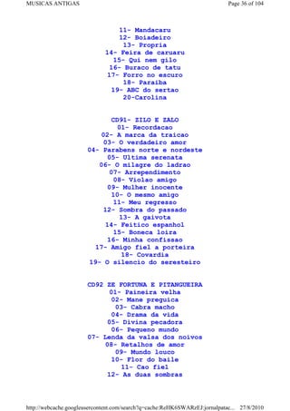 MUSICAS ANTIGAS                                                             Page 36 of 104



                                 11- Mandacaru
                                 12- Boiadeiro
                                  13- Propria
                             14- Feira de caruaru
                               15- Qui nem gilo
                              16- Buraco de tatu
                             17- Forro no escuro
                                  18- Paraiba
                               19- ABC do sertao
                                  20-Carolina


                              CD91- ZILO E ZALO
                                01- Recordacao
                           02- A marca da traicao
                            03- O verdadeiro amor
                       04- Parabens norte e nordeste
                             05- Ultima serenata
                          06- O milagre do ladrao
                              07- Arrependimento
                               08- Violao amigo
                             09- Mulher inocente
                              10- O mesmo amigo
                               11- Meu regresso
                            12- Sombra do passado
                                 13- A gaivota
                            14- Feitico espanhol
                               15- Boneca loira
                             16- Minha confissao
                         17- Amigo fiel a porteira
                                 18- Covardia
                       19- O silencio do seresteiro


                       CD92 ZE FORTUNA E PITANGUEIRA
                             01- Paineira velha
                             02- Mane preguica
                              03- Cabra macho
                             04- Drama da vida
                            05- Divina pecadora
                             06- Pequeno mundo
                       07- Lenda da valsa dos noivos
                           08- Retalhos de amor
                              09- Mundo louco
                             10- Flor do baile
                                11- Cao fiel
                            12- As duas sombras



http://webcache.googleusercontent.com/search?q=cache:ReHK6SWARzEJ:jornalpatac... 27/8/2010
 