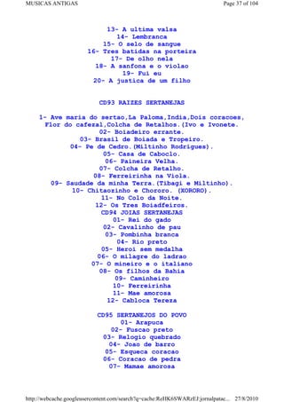 MUSICAS ANTIGAS                                                             Page 37 of 104



                            13- A ultima valsa
                               14- Lembranca
                           15- O selo de sangue
                       16- Tres batidas na porteira
                             17- De olho nela
                         18- A sanfona e o violao
                                19- Fui eu
                        20- A justica de um filho


                            CD93 RAIZES SERTANEJAS

     1- Ave maria do sertao,La Paloma,India,Dois coracoes,
       Flor do cafezal,Colcha de Retalhos.(Ivo e Ivonete.
                       02- Boiadeiro errante.
                 03- Brasil de Boiada e Tropeiro.
              04- Pe de Cedro.(Miltinho Rodrigues).
                        05- Casa de Caboclo.
                         06- Paineira Velha.
                       07- Colcha de Retalho.
                     08- Ferreirinha na Viola.
         09- Saudade da minha Terra.(Tibagi e Miltinho).
              10- Chitaozinho e Chororo. (XORORO).
                        11- No Colo da Noite.
                     12- Os Tres Boiadfeiros.
                        CD94 JOIAS SERTANEJAS
                           01- Rei do gado
                        02- Cavalinho de pau
                         03- Pombinha branca
                             04- Rio preto
                        05- Heroi sem medalha
                      06- O milagre do ladrao
                    07- O mineiro e o italiano
                      08- Os filhos da Bahia
                            09- Caminheiro
                           10- Ferreirinha
                           11- Mae amorosa
                         12- Cabloca Tereza

                           CD95 SERTANEJOS DO POVO
                                  01- Arapuca
                               02- Fuscao preto
                            03- Relogio quebrado
                              04- Joao de barro
                             05- Esqueca coracao
                            06- Coracao de pedra
                              07- Mamae amorosa



http://webcache.googleusercontent.com/search?q=cache:ReHK6SWARzEJ:jornalpatac... 27/8/2010
 