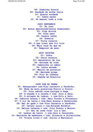 MUSICAS ANTIGAS                                                             Page 38 of 104



                             08- Pombinha branca
                         09- Saudade da minha terra
                             10- Quanta saudade
                               11- Cabra macho
                          12- Te amarei toda a vida

                              CD96 SERTANEJO
                                01- Eu juro
                 02- Estou apaixonado(estoy enamorado)
                             03- Vida divina
                               04- Olha amor
                            05- Panela velha
                                06- Romaria
                           07- Viola caipira
                     08- O que tiver que vir vira
                        09- Mais voce do que eu
                         10- Temporal de amor

                                  CD97 CAIPIRA
                                    01- India
                               02- Chico mineiro
                             03- Seresteiro da lua
                              04- Estrada da vida
                            05- Cabecinha no ombro
                                06- Canta mocada
                            07- Menino da porteira
                               08- Marvada pinga
                              09- Flor do cafezal
                            10- Pagode em Brasilia


                        CD98 SOM DA TERRA
         01- Amargurado= com:Tiao carreiro e Pardinho.
          02- Moda da mula preta=com:Tonico e Tinoco.
             03- Piao sabido.=com:Cacique e Page.
          04- A enxada e a caneta.= com: Zico e Zeca.
          05- O milagre do ladrao. = com:Zilo e Zalo.
      06- Cabloca tereza.= Com: Raul Torres e Florencio.
      07- O cio da terra.= Com:Pena branca e Xavantinho.
        08- Rei do gado.= Com Tiao Carreiro e Pardinho.
            09- Cavalo zaino.= com:Rolando Boldrin.
        10- Nelore valente.= com: Dino Franco e Mourai.
                11- Rei do café.=com: Liu e Leo.
         12- Ladrao de terra .= com:Jaco e Jacozinho.
   13- Berrante de madalena.= com: Silveira e Silveirinha.
          14- Triste licao.= com: Sulino e Marrueiro.




http://webcache.googleusercontent.com/search?q=cache:ReHK6SWARzEJ:jornalpatac... 27/8/2010
 