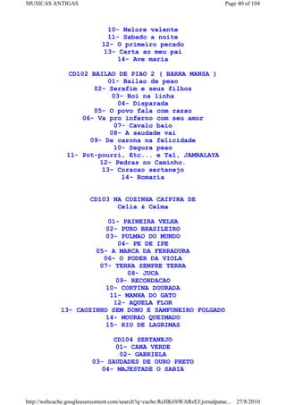 MUSICAS ANTIGAS                                                             Page 40 of 104



                               10- Nelore valente
                               11- Sabado a noite
                             12- O primeiro pecado
                             13- Carta ao meu pai
                                  14- Ave maria

               CD102 BAILAO DE PIAO 2 ( BARRA MANSA )
                          01- Bailao de peao
                      02- Serafim e seus filhos
                            03- Boi na linha
                              04- Disparada
                      05- O povo fala com razao
                   06- Va pro inferno com seu amor
                             07- Cavalo baio
                           08- A saudade vai
                     09- De carona na felicidade
                             10- Segura peao
               11- Pot-pourri, Etc... e Tal, JAMBALAYA
                        12- Pedras no Caminho.
                         13- Coracao sertanejo
                               14- Romaria


                        CD103 NA COZINHA CAIPIRA DE
                               Celia & Celma

                         01- PAINEIRA VELHA
                         02- PURO BRASILEIRO
                         03- PULMAO DO MUNDO
                             04- PE DE IPE
                      05- A MARCA DA FERRADURA
                        06- O PODER DA VIOLA
                       07- TERRA SEMPRE TERRA
                                08- JUCA
                            09- RECORDACAO
                         10- CORTINA DOURADA
                          11- MANHA DO GATO
                           12- AQUELA FLOR
             13- CAOZINHO SEM DONO E SAMFONEIRO FOLGADO
                         14- MOURAO QUEIMADO
                         15- RIO DE LAGRIMAS

                               CD104 SERTANEJO
                                01- CANA VERDE
                                 02- GABRIELA
                         03- SAUDADES DE OURO PRETO
                            04- MAJESTADE O SABIA



http://webcache.googleusercontent.com/search?q=cache:ReHK6SWARzEJ:jornalpatac... 27/8/2010
 