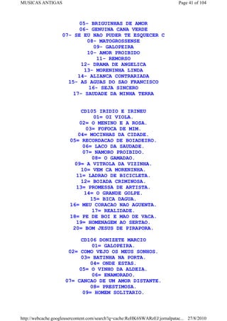 MUSICAS ANTIGAS                                                             Page 41 of 104



                          05- BRIGUINHAS DE AMOR
                          06- GENUINA CANA VERDE
                    07- SE EU NAO PUDER TE ESQUECER C
                             08- MATOGROSSENSE
                                09- GALOPEIRA
                             10- AMOR PROIBIDO
                                 11- REMORSO
                           12- DRAMA DE ANGELICA
                            13- MORENINHA LINDA
                         14- ALIANCA CONTRARIADA
                      15- AS AGUAS DO SAO FRANCISCO
                              16- SEJA SINCERO
                        17- SAUDADE DA MINHA TERRA


                            CD105 IRIDIO E IRINEU
                                 01= OI VIOLA.
                           02= O MENINO E A ROSA.
                              03= FOFOCA DE MIM.
                          04= MOCINHAS DA CIDADE.
                       05= RECORDACAO DE BOIADEIRO.
                            06= LACO DA SAUDADE.
                            07= NAMORO PROIBIDO.
                                08= O GAMADAO.
                         09= A VITROLA DA VIZINHA.
                            10= VEM CA MORENINHA.
                         11= LADRAO DE BICICLETA.
                            12= BOIADA CRIMINOSA.
                         13= PROMESSA DE ARTISTA.
                             14= O GRANDE GOLPE.
                               15= BICA DAGUA.
                       16= MEU CORACAO NAO AGUENTA.
                                17= REALIDADE.
                       18= PE DE BOI E MAO DE VACA.
                         19= HOMENAGEM AO SERTAO.
                        20= BOM JESUS DE PIRAPORA.

                           CD106 DONIZETE MARCIO
                               01= GALOPEIRA.
                      02= COMO VEJO OS MEUS SONHOS.
                           03= BATINHA NA PORTA.
                              04= ONDE ESTAS.
                          05= O VINHO DA ALDEIA.
                               06= ENAMORADO.
                     07= CANCAO DE UM AMOR DISTANTE.
                              08= PRESTIMOSA.
                           09= HOMEM SOLITARIO.



http://webcache.googleusercontent.com/search?q=cache:ReHK6SWARzEJ:jornalpatac... 27/8/2010
 