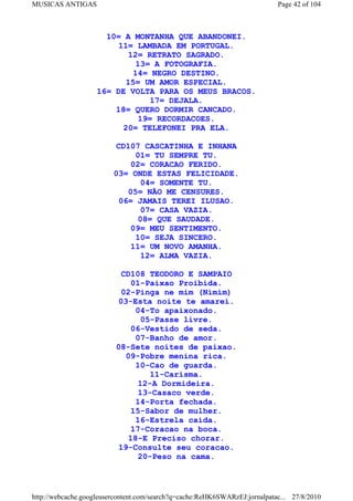 MUSICAS ANTIGAS                                                             Page 42 of 104



                      10= A MONTANHA QUE ABANDONEI.
                         11= LAMBADA EM PORTUGAL.
                           12= RETRATO SAGRADO.
                             13= A FOTOGRAFIA.
                             14= NEGRO DESTINO.
                           15= UM AMOR ESPECIAL.
                    16= DE VOLTA PARA OS MEUS BRACOS.
                                 17= DEJALA.
                        18= QUERO DORMIR CANCADO.
                              19= RECORDACOES.
                          20= TELEFONEI PRA ELA.

                         CD107 CASCATINHA E INHANA
                              01= TU SEMPRE TU.
                             02= CORACAO FERIDO.
                         03= ONDE ESTAS FELICIDADE.
                               04= SOMENTE TU.
                            05= NÃO ME CENSURES.
                          06= JAMAIS TEREI ILUSAO.
                               07= CASA VAZIA.
                               08= QUE SAUDADE.
                             09= MEU SENTIMENTO.
                              10= SEJA SINCERO.
                             11= UM NOVO AMANHA.
                               12= ALMA VAZIA.

                           CD108 TEODORO E SAMPAIO
                             01-Paixao Proibida.
                           02-Pinga ne mim (Nimim)
                          03-Esta noite te amarei.
                              04-To apaixonado.
                               05-Passe livre.
                             06-Vestido de seda.
                              07-Banho de amor.
                          08-Sete noites de paixao.
                            09-Pobre menina rica.
                              10-Cao de guarda.
                                 11-Carisma.
                              12-A Dormideira.
                              13-Casaco verde.
                              14-Porta fechada.
                             15-Sabor de mulher.
                              16-Estrela caida.
                             17-Coracao na boca.
                            18-E Preciso chorar.
                          19-Consulte seu coracao.
                              20-Peso na cama.



http://webcache.googleusercontent.com/search?q=cache:ReHK6SWARzEJ:jornalpatac... 27/8/2010
 
