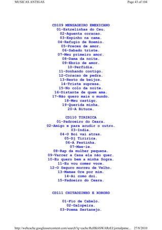 MUSICAS ANTIGAS                                                             Page 43 of 104




                         CD109 MENSAGEIRO EMEXICANO
                           01-Estrelinhas do Ceu.
                             02-Aguenta coracao.
                             03-Espinho na cama.
                            04-Refugio de Boemio.
                              05-Preces de amor.
                              06-Sabado triste.
                            07-Meu primeiro amor.
                              08-Dama da noite.
                              09-Ebrio de amor.
                                 10-Perfidia.
                            11-Sonhando contigo.
                            12-Coracao de pedra.
                             13-Resto de beijos.
                              14-Triste supresa.
                            15-No colo da noite.
                          16-Distante de quem ama.
                         17-Não quero mais o mundo.
                                18-Meu castigo.
                               19-Querida minha.
                                 20-A Bituca.

                              CD110 TIRIRICA
                         01-Padroeiro do Ceara.
                     02-Amigo e para acudir o outro.
                                 03-India.
                           04-O Boi vai atras.
                             05-Dj Tiririca.
                              06-A Festinha.
                                07-Mae-ie.
                        08-Rap da mulher pequena.
                     09-Varrer a Casa ela não quer.
                     10-Eu quero bem a minha Sogra.
                          11-Eu vou comer voce.
                      12-O Seguro morreu de Velho.
                          13-Mamae Ore por mim.
                             14-Ai como doi.
                          15-Padoeiro do Ceara.


                         CD111 CHITAOZINHO E XORORO

                               01-Fio de Cabelo.
                                 02-Galopeira.
                              03-Poema Sertanejo.



http://webcache.googleusercontent.com/search?q=cache:ReHK6SWARzEJ:jornalpatac... 27/8/2010
 