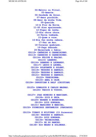 MUSICAS ANTIGAS                                                             Page 44 of 104



                           04-Matriz ou Filial.
                                  05-Amante.
                           06-Saudade de Goias.
                              07-Amor proibido.
                          08-Amor da minha Vida.
                                 09-Querida.
                            10-A Flor da Noite.
                          11-60 dias apaixonado.
                             12-Fogao de lenha.
                            13-Ela chora chora.
                              14-Terra tombada.
                               15-Quem e voce.
                        16-Ela fez minha cabeca.
                                17-Faz um Ano.
                           18-Coracao quebrado.
                              19-Pago dobrado.
                           20-Majestade o Sabia.
                     CD112= CARREIRO E CARREIRINHO.
                     CD113= CARREIRO E CARREIRINHO.
                         CD114= FELIPE E FALCAO.
                               CD115= LEANDRO.
                       CD116= LEANDRO E LEONARDO.
                         CD117= LEOCO E LEONEL.
                       CD118= SOLEVANTE E SOLENY.
                       CD119= TEODORO E SAMPAIO.
                       CD120= TEODORO E SAMPAIO.
                       CD121= TEODORO E SAMPAIO.
                            CD122= TEXEIRINHA.
                            CD123= ABEL E CAIM.
                   CD124= CHRUSTIAN E RALF (CRISTIAN)

                    CD125= OSWALDIR E CARLOS MAGRAO.
                        CD126= VADICO E VIDOCO.

                   CD127= JOAO MINEIRO E MARCIANO.
                          CD128= ZICO E ZECA.
                      CD129= MORENO E MORENINHO.
                         CD130= LUIZ GONZAGA.
                      CD131= MARZINHO E MARCIEL.
                CD132= PIONEIROS SERTANEJOS (VARIADOS)

                CD133= TIBAGI E NILTINHO (15 Sucessos)
                       CD134= TEODORO E SAMPAIO.
                         CD135= LUIZ GONZAGA.
                          CD136= TEIXEIRINHA.
                         CD137= ZE DO RANCHO.
                     CD138= RIO NEGRO E SOLIMOES.



http://webcache.googleusercontent.com/search?q=cache:ReHK6SWARzEJ:jornalpatac... 27/8/2010
 