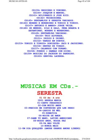 MUSICAS ANTIGAS                                                             Page 45 of 104



                    CD139= NHOZINHO E VONINHO.
                     CD140= JOAQUIM E MANOEL.
                  CD141= MILIONARIO E JOSE RICO.
                        CD142= TEIXEIRINHA.
              CD145= SERTANEJOS E SERESTA VARIADOS.
         CD146= MORENO E MORENINHO E TONICO E TINOCO.
              CD147= ANTONIO E AMARO= JORGE VEIGA.
         CD148= ZE MENDES, ZILO E ZALO, PENA BRANCA E
                 XAVANTINHO, MORENO E MORENINHO.
                    CD149= SERTANEJAS VARIADAS.
                       CD150= TRIO ALVORADA.
                      CD151= IRIDIO E IRINEU.
                     CD152= TANGOS EM DUETOS.
      CD153= TONICO E TINOCO= DONIZETE= JACO E JACOZINHO.
                     CD154= SERTAO DE TIBAGI.
                   CD157= CALANGOS COM TURANO.
                CD158= FORROS = SAMBAS COM DICRO.
             CD159= MUSICAS DO JACKSON DO PANDEIRO.
                      CD160= GENIVAL LACERDA.




             MUSICAS EM CDs.-
                 SERESTA
                          01 CD de: A até
                         CD01 ANGELA MARIA
                         01-CANTO PARAGUAIO
                         02-COM MUITO AMOR
               03-PRECISO ME CONVERCER QUE LHE PERDI
                          04-LABIOS DE MEL
                             05-ROMATICA
                          06-NOITE DE AMOR
                 07-DAME TU MANO, LATINO AMERICANO
                      08-NOSSO AMOR, NOSSA PAZ
                           09-VA MAS VOLTE
                            10-NUNCA MAIS
          11-UM DIA QUALQUER (AMORE GRANDE AMORE LIBERO)



http://webcache.googleusercontent.com/search?q=cache:ReHK6SWARzEJ:jornalpatac... 27/8/2010
 