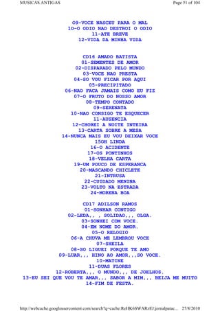 MUSICAS ANTIGAS                                                             Page 51 of 104



                        O9-VOCE NASCEU PARA O MAL
                       1O-O ODIO NAO DESTROI O ODIO
                               11-ATE BREVE
                           12-VIDA DA MINHA VIDA


                            CD16 AMADO BATISTA
                           01-SEMENTES DE AMOR
                         02-DISPARADO PELO MUNDO
                            03-VOCE NAO PRESTA
                        04-SO VOU FICAR POR AQUI
                              05-PRECIPITADO
                     06-NAO FACA JAMAIS COMO EU FIZ
                        07-O FRUTO DO NOSSO AMOR
                             08-TEMPO CONTADO
                                09-SERENATA
                       10-NAO CONSIGO TE ESQUECER
                                11-AUSENCIA
                        12-CHOREI A NOITE INTEIRA
                          13-CARTA SOBRE A MESA
                    14-NUNCA MAIS EU VOU DEIXAR VOCE
                                 15OH LINDA
                               16-O ACIDENTE
                              17-OS PONTINHOS
                              18-VELHA CARTA
                        19-UM POUCO DE ESPERANCA
                          20-MASCANDO CHICLETE
                                 21-INTRUSA
                             22-CUIDADO MENINA
                           23-VOLTO NA ESTRADA
                               24-MORENA BOA

                      CD17 ADILSON RAMOS
                      01-SONHAR CONTIGO
                02-LEDA,, , SOLIDAO,,, OLGA.
                     03-SONHEI COM VOCE.
                     04-EM NOME DO AMOR.
                         05-O RELOGIO
                 06-A CHUVA ME LEMBROU VOCE
                           07-SHEILA
                 08-SO LIGUEI PORQUE TE AMO
             09-LUAR,,, HINO AO AMOR,,,SO VOCE.
                           10-MATINE
                        11-DUAS FLORES
            12-ROBERTA,,, O MUNDO,,, DE JOELHOS.
 13-EU SEI QUE VOU TE AMAR,,, SABOR A MIM,,, BEIJA ME MUITO
                       14-FIM DE FESTA.



http://webcache.googleusercontent.com/search?q=cache:ReHK6SWARzEJ:jornalpatac... 27/8/2010
 