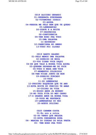 MUSICAS ANTIGAS                                                             Page 52 of 104




                          CD18 ALCIDES GERARDI
                          01-SERENATA SUBURBANA
                           02-VITAMINAS IGUAIS
                                  03-AGORA
                   04-PERDOA ME PELO BEM QUE TE QUERO
                               05-LEMBRANCAS
                            06-SUAVE E A NOITE
                               07-DESPEDIDA
                              08-CONFIDENCIA
                          09-TEM BOBO PRA TUDO
                              10-UMA PALAVRA
                                11-ADORACAO
                          12-CABECINHA NO OMBRO
                            13-TUDO FOI ILUSAO


                              CD19 BARTO GALENO
                         01-PELO MENOS UMA PALAVRA
                             02-SORRISO DE MOCA
                          03-VOU TIRAR VOCE DAQUI
                    04-DE QUE VALE A MINHA VIDA AGORA
                       05-QUEREM SEPARAR-ME DE VOCE
                          06-TUDO E NADA SEM VOCE
                           07-MOMENTOS COLORIDOS
                         08-VEM FICAR JUNTO DE MIM
                             09-SORRISO FORCADO
                                   10-VOCE
                               11-SO LEMBRACAS
                      12-PROCURO ESQUECER QUE TE AMO
                     13-ESTA NOITE EU PRECISO TE AMAR
                              14-COISAS DA VIDA
                          15-NOSSO AMOR JA MORREU
                       16-NO TOCA FITA DO MEU CARRO
                      17-O GRANDE AMOR DA MINHA VIDA
                            18-VOCE ME PERTENCE
                           19-LEMBRANCAS DO REI
                               20-ADEUS SOLIDAO


                            CD20 CARMEM COSTA
                            01-Eu sou a outra
                         02-SO VENDO QUE BELEZA
                         03-ESTA CHEGANDOA HORA
                   04- MARCHA DO CORDAO DO BOLA PRETA
                          05- TEM BOBO PRA TUDO



http://webcache.googleusercontent.com/search?q=cache:ReHK6SWARzEJ:jornalpatac... 27/8/2010
 
