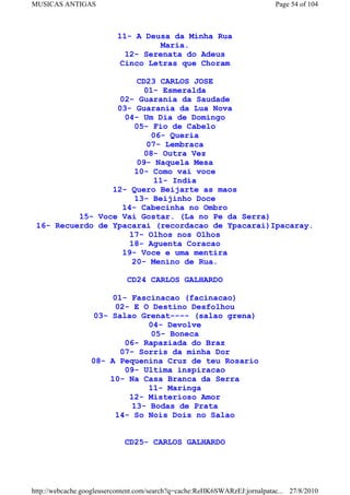 MUSICAS ANTIGAS                                                             Page 54 of 104



                          11- A Deusa da Minha Rua
                                    Maria.
                            12- Serenata do Adeus
                           Cinco Letras que Choram

                       CD23 CARLOS JOSE
                         01- Esmeralda
                   02- Guarania da Saudade
                  03- Guarania da Lua Nova
                    04- Um Dia de Domingo
                       05- Fio de Cabelo
                           06- Queria
                         07- Lembraca
                         08- Outra Vez
                       09- Naquela Mesa
                       10- Como vai voce
                           11- India
                 12- Quero Beijarte as maos
                       13- Beijinho Doce
                   14- Cabecinha no Ombro
          15- Voce Vai Gostar. (La no Pe da Serra)
 16- Recuerdo de Ypacarai (recordacao de Ypacarai)Ipacaray.
                     17- Olhos nos Olhos
                     18- Aguenta Coracao
                   19- Voce e uma mentira
                      20- Menino de Rua.

                             CD24 CARLOS GALHARDO

                       01- Fascinacao (facinacao)
                       02- E O Destino Desfolhou
                   03- Salao Grenat---- (salao grena)
                               04- Devolve
                                05- Boneca
                          06- Rapaziada do Braz
                        07- Sorris da minha Dor
                  08- A Pequenina Cruz de teu Rosario
                          09- Ultima inspiracao
                      10- Na Casa Branca da Serra
                               11- Maringa
                           12- Misterioso Amor
                            13- Bodas de Prata
                       14- So Nois Dois no Salao


                             CD25- CARLOS GALHARDO




http://webcache.googleusercontent.com/search?q=cache:ReHK6SWARzEJ:jornalpatac... 27/8/2010
 