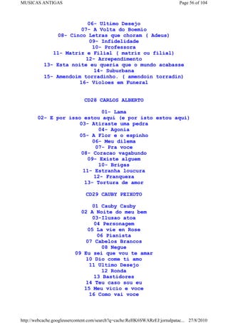 MUSICAS ANTIGAS                                                             Page 56 of 104



                          06- Ultimo Desejo
                        07- A Volta do Boemio
               08- Cinco Letras que choram ( Adeus)
                           09- Infidelidade
                            10- Professora
              11- Matriz e Filial ( matriz ou filial)
                          12- Arrependimento
           13- Esta noite eu queria que o mundo acabasse
                             14- Suburbana
           15- Amendoim torradinho. ( amendoin torradin)
                       16- Violoes em Funeral


                              CD28 CARLOS ALBERTO

                               01- Lama
        02- E por isso estou aqui (e por isto estou aqui)
                      03- Atiraste uma pedra
                              04- Agonia
                      05- A Flor e o espinho
                           06- Meu dilema
                            07- Pra voce
                       08- Coracao vagabundo
                         09- Existe alguem
                              10- Brigas
                       11- Estranha loucura
                            12- Franqueza
                        13- Tortura de amor

                               CD29 CAUBY PEIXOTO

                                 01 Cauby Cauby
                            02 A Noite do meu bem
                                 03-Ilusao atoa
                                  04 Personagem
                               05 La vie en Rose
                                   06 Pianista
                              07 Cabelos Brancos
                                     08 Negue
                          09 Eu sei que vou te amar
                              10 Dio come ti amo
                               11 Ultimo Desejo
                                     12 Ronda
                                  13 Bastidores
                              14 Teu caso sou eu
                             15 Meu vicio e voce
                                16 Como vai voce



http://webcache.googleusercontent.com/search?q=cache:ReHK6SWARzEJ:jornalpatac... 27/8/2010
 