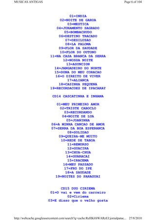 MUSICAS ANTIGAS                                                              Page 6 of 104



                                    01=INDIA
                               02=NOITE DE GAROA
                                   03=MESTICA
                            04=JURAMENTO SAGRADO
                                 05=BOMBACHUDO
                              06=DESTINO TRACADO
                                 07=DESILUSAO
                                 08=LA PALOMA
                              09=FLOR DA SAUDADE
                               10=FLOR DO OUTONO
                         11=NA CASA BRANCA DA SERRA
                                12=NOSSA NOITE
                                  13=ASUNCION
                           14=JANGADEIRO DO NORTE
                           15=DONA DO MEU CORACAO
                            16=O DIREITO DE VIVER
                                   17=ALIANCA
                              18=CASINHA PEQUENA
                         19=RECORDACOES DE IPACARAY

                          CD14 CASCATINHA E INHANA

                            01=MEU PRIMEIRO AMOR
                              02=TRISTE CABOCLO
                                 03=RECORDANDO
                               04=NOITE DE LUA
                                  05=JOANINHA
                          06=A MINHA CANCAO DE AMOR
                          07=SERRA DA BOA ESPERANCA
                                   08=SOLIDAO
                              09=QUEIRA-ME MUITO
                               10=REDE DE TABOA
                                   11=REMORSO
                                   12=GUACIRA
                                 13=CHUA-CHUA
                                  14=GUARACAI
                                   15=IRACEMA
                                16=MEU PASSADO
                                 17=FRO DO IPE
                                 18=A SAUDADE
                            19=NOITES DO PARAGUAI


                             CD15 DUO CIRIEMA
                        01=O vai e vem do carreiro
                                02=Ciriema
                       03=E disso que o velho gosta



http://webcache.googleusercontent.com/search?q=cache:ReHK6SWARzEJ:jornalpatac... 27/8/2010
 