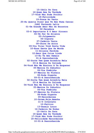MUSICAS ANTIGAS                                                             Page 62 of 104



                             15-Idolo De Cera
                         16-Quem Ama De Verdade
                       17-Você Não Pode Proibir
                                18-Felicidade
                            19-Prece Ao Vento
              20-Eu Queria Dizer Que Te Amo Numa Cancao
                           Cd42 Fernando Lelis
                  01-Um Grande Amor Não Se Encontra
                                 02-Pecadora
                   03-O Importante E O Amor Sincero
                          04-Um Par De Alianca
                                05-Julgamento
                                  06-Ingrata
                             07-Cadeira Vazia
                             08-Chuva De Arroz
                     09-Vou Tirar Você Desta Vida
                      10-Essa Gente Que Se Morda
                            11-Alianca Perdida
                        12-Amor Que Coisa Linda
                           13-Eu Te Amo Demais
                            01-A Desconhecida
                    02-Sorte Tem Quem Acredita Nela
                         03-A Menina Da Calcada
                04-Você Não Me Ensinou A Te Esquecer
                          05-Menina Do Suburbio
                              06-Voa Pombinha
                          07-Menina Da Plateia
                              08-Roda Gigante
                          09-01-A Desconhecida
                    02-Sorte Tem Quem Acredita Nela
                         03-A Menina Da Calcada
                04-Você Não Me Ensinou A Te Esquecer
                          05-Menina Do Suburbio
                              06-Voa Pombinha
                          07-Menina Da Plateia
                              08-Roda Gigante
                               09-Recordacoes
                          10-Ontem,Hoje,Amanha
                               11-O Internato
                                  12-Feitico
                              13-Desejo Louco
                           14-Cadeira De Rodas
                              15-Idolo De Cera
                         16-Quem Ama De Verdade
                        17-Você Não Pode Proibir
                       18-Felicidade Recordacoes
                          10-01-A Desconhecida



http://webcache.googleusercontent.com/search?q=cache:ReHK6SWARzEJ:jornalpatac... 27/8/2010
 