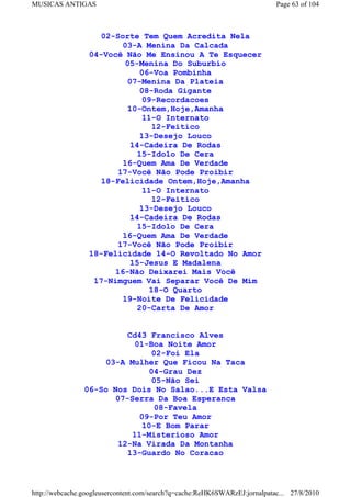 MUSICAS ANTIGAS                                                             Page 63 of 104



                   02-Sorte Tem Quem Acredita Nela
                         03-A Menina Da Calcada
                 04-Você Não Me Ensinou A Te Esquecer
                          05-Menina Do Suburbio
                             06-Voa Pombinha
                          07-Menina Da Plateia
                             08-Roda Gigante
                              09-Recordacoes
                          10-Ontem,Hoje,Amanha
                              11-O Internato
                                 12-Feitico
                             13-Desejo Louco
                           14-Cadeira De Rodas
                             15-Idolo De Cera
                         16-Quem Ama De Verdade
                       17-Você Não Pode Proibir
                    18-Felicidade Ontem,Hoje,Amanha
                               11-O Internato
                                 12-Feitico
                              13-Desejo Louco
                           14-Cadeira De Rodas
                             15-Idolo De Cera
                         16-Quem Ama De Verdade
                        17-Você Não Pode Proibir
                 18-Felicidade 14-O Revoltado No Amor
                           15-Jesus E Madalena
                       16-Não Deixarei Mais Você
                  17-Nimguem Vai Separar Você De Mim
                                 18-O Quarto
                         19-Noite De Felicidade
                             20-Carta De Amor


                          Cd43 Francisco Alves
                            01-Boa Noite Amor
                                02-Foi Ela
                     03-A Mulher Que Ficou Na Taca
                               04-Grau Dez
                                05-Não Sei
                06-So Nos Dois No Salao...E Esta Valsa
                       07-Serra Da Boa Esperanca
                                 08-Favela
                             09-Por Teu Amor
                              10-E Bom Parar
                           11-Misterioso Amor
                        12-Na Virada Da Montanha
                          13-Guardo No Coracao



http://webcache.googleusercontent.com/search?q=cache:ReHK6SWARzEJ:jornalpatac... 27/8/2010
 
