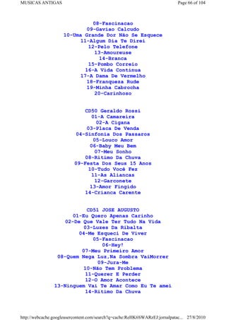 MUSICAS ANTIGAS                                                             Page 66 of 104



                               08-Fascinacao
                            09-Gaviao Calcudo
                    10-Uma Grande Dor Não Se Esquece
                          11-Algum Dia Te Direi
                             12-Pelo Telefone
                               13-Amoureuse
                                 14-Branca
                             15-Pombo Correio
                            16-A Vida Continua
                          17-A Dama De Vermelho
                             18-Franqueza Rude
                             19-Minha Cabrocha
                               20-Carinhoso


                             CD50 Geraldo Rossi
                                01-A Camareira
                                  02-A Cigana
                              03-Placa De Venda
                          04-Sinfonia Dos Passaros
                                 05-Louco Amor
                               06-Baby Meu Bem
                                 07-Meu Sonho
                             08-Ritimo Da Chuva
                          09-Festa Dos Seus 15 Anos
                               10-Tudo Você Fez
                                11-As Aliancas
                                 12-Garconete
                               13-Amor Fingido
                             14-Crianca Carente


                           CD51 JOSE AUGUSTO
                      01-Eu Quero Apenas Carinho
                   02-De Que Vale Ter Tudo Na Vida
                          03-Luzes Da Ribalta
                        04-Me Esqueci De Viver
                              05-Fascinacao
                                 06-Hey!
                         07-Meu Primeiro Amor
                 08-Quem Nega Luz,Na Sombra VaiMorrer
                                09-Jura-Me
                          10-Não Tem Problema
                           11-Querer E Perder
                           12-O Amor Acontece
                13-Ninguem Vai Te Amar Como Eu Te amei
                           14-Ritimo Da Chuva



http://webcache.googleusercontent.com/search?q=cache:ReHK6SWARzEJ:jornalpatac... 27/8/2010
 