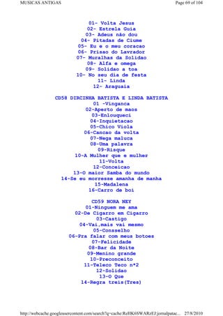 MUSICAS ANTIGAS                                                             Page 69 of 104



                                01- Volta Jesus
                               02- Estrela Guia
                              03- Adeus não dou
                            04- Pitadas de Ciume
                           05- Eu e o meu coracao
                           06- Prisao do Lavrador
                           07- Muralhas da Solidao
                               08- Alfa e omega
                              09- Solidao a toa
                           10- No seu dia de festa
                                   11- Linda
                                 12- Araguaia

                 CD58 DIRCINHA BATISTA E LINDA BATISTA
                              01 -Vinganca
                            02-Aperto de maos
                              03-Enlouqueci
                             04-Inquietacao
                             05-Chico Viola
                           06-Cancao da volta
                             07-Nega maluca
                             08-Uma palavra
                                09-Risque
                        10-A Mulher que e mulher
                                 11-Volta
                              12-Conceicao
                       13-O maior Samba do mundo
                   14-Se eu morresse amanha de manha
                               15-Madalena
                             16-Carro de boi

                                CD59 NORA NEY
                             01-Ninguem me ama
                         02-De Cigarro em Cigarro
                                  03-Castigo
                           04-Vai,mais vai mesmo
                                05-Consselho
                       06-Pra falar com meus botoes
                                07-Felicidade
                              08-Bar da Noite
                              09-Menino grande
                               10-Preconceito
                             11-Teleco Teco n*2
                                  12-Solidao
                                   13-O Que
                           14-Regra treis(Tres)




http://webcache.googleusercontent.com/search?q=cache:ReHK6SWARzEJ:jornalpatac... 27/8/2010
 