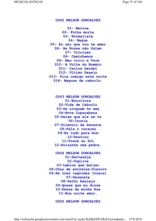 MUSICAS ANTIGAS                                                             Page 71 of 104




                             CD62 NELSON GONCALVES

                                  01- Marina
                               02- Folha morta
                               03- Normalista
                                   04- Negue
                         05- Eu sei que vou te amar
                           06- As Rosas não falam
                                07- Vitrines
                               08- Caminhemos
                            09- Meu vicio e Voce
                           010- A Volta do Boemio
                             011- Carlos Gardel
                             012- Ultimo Desejo
                        013- Fica comigo esta noite
                          014- Maguas de caboclo.



                             CD63 NELSON GONCALVES
                                  01-Escultura
                               02-Vida de Caboclo
                             03-Se ninguem te ama
                               04-Nova Copacabana
                            05-Deixe que ela se va
                                    06-Isonia
                            07-Silencio da Seresta
                                08-Fala o coracao
                              09-Es tudo para mim
                                    10-Destino
                                 11-Prece ao Sol
                            12-Atiraste uma pedra.

                           CD64 NELSON GONCALVES
                                01-Sertaneja
                                  02-Suplica
                           03-Labios que beijei
                        04-Chao de estrelas-Pierrot
                        06-As tres lagrimas (treis)
                                 07-Serenata
                              08-Velho Realejo
                           09-Quase que eu disse
                           10-Deusa da minha Rua
                             11-Boa noite amor.

                             CD65 NELSON GONCALVES



http://webcache.googleusercontent.com/search?q=cache:ReHK6SWARzEJ:jornalpatac... 27/8/2010
 