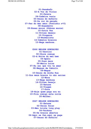 MUSICAS ANTIGAS                                                             Page 72 of 104



                                01-Desabafo
                            02-A Voz do Violao
                                 03-Favela
                             04-Cadeira vazia
                           05-Deusa do Asfalto
                           06-Da cor do pecado
                    07-Paz do meu amor.(Preludio n*2)
                               08-Argumento
                      09-Esses mocos (Pobres mocos)
                               10-Outra Vez
                             11-Ultimo desejo
                                12-Vinganca
                               13-Normalista
                            14-Cabelos brancos
                             15-Nega manhosa.


                          CD66 NELSON GONCALVES
                                 01-Destino
                              02-Chore comigo
                          03-A Noite do meu bem
                                   04-Apelo
                                05-Suas maos
                               06-Maria Luiza
                        07-Eu sei que vou te amar
                          08-Maguas de Caboclo
                                   09-Negue
                          10-Deusa da minha Rua
                    11-Dos meus bracos tu não sairas
                                   12-Moca
                             13-Nega manhosa
                             14-Ultimo Desejo
                                  15-Extase
                                  16-Viagem
                                   17-Dora
                        18-Hoje quem paga sou eu
                       19-Fica comigo esta noite
                                 20-Mulher.

                           CD67 NELSON GONCALVES
                                  01-Extase
                               02-Deixa falar
                          03-Meu triste long play
                                 04-Vaidosa
                           05-De bracos abertos
                        06-Aqui se faz,aqui se paga
                            07-Deusa do Asfalto



http://webcache.googleusercontent.com/search?q=cache:ReHK6SWARzEJ:jornalpatac... 27/8/2010
 