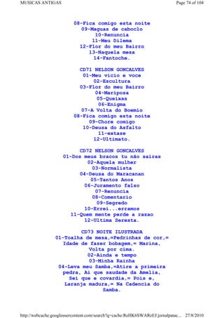 MUSICAS ANTIGAS                                                             Page 74 of 104



                          08-Fica comigo esta noite
                            09-Maguas de caboclo
                                 10-Renuncia
                                11-Meu Dilema
                            12-Flor do meu Bairro
                               13-Naquela mesa
                                14-Fantoche.

                            CD71 NELSON GONCALVES
                             01-Meu vicio e voce
                                02-Escultura
                            03-Flor do meu Bairro
                                 04-Mariposa
                                  05-Queixas
                                   06-Enigma
                            07-A Volta do Boemio
                          08-Fica comigo esta noite
                               09-Chore comigo
                             10-Deusa do Asfalto
                                   11-extase
                                12-Ultimato.

                          CD72 NELSON GONCALVES
                    01-Dos meus bracos tu não sairas
                             02-Aquela mulher
                               03-Normalista
                          04-Deusa do Maracanan
                              05-Tantos Anos
                            06-Juramento falso
                                07-Renuncia
                               08-Comentario
                                 09-Segredo
                            10-Errei...erramos
                       11-Quem mente perde a razao
                            12-Ultima Seresta.

                          CD73 NOITE ILUSTRADA
                 01-Toalha de mesa,=Pedrinhas de cor,=
                    Idade de fazer bobagem,= Marina,
                             Volta por cima.
                             02-Ainda e tempo
                             03-Minha Rainha
                  04-Leva meu Samba,=Atire a primeira
                    pedra, Ai que saudade da Amelia,
                      Sei que e covardia,= Pois e,
                     Laranja madura,= Na Cadencia do
                                  Samba.



http://webcache.googleusercontent.com/search?q=cache:ReHK6SWARzEJ:jornalpatac... 27/8/2010
 