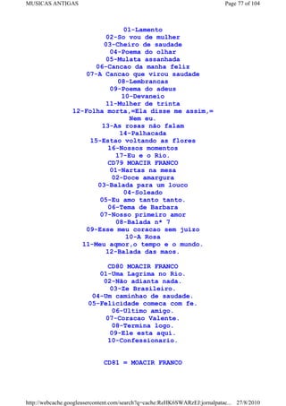 MUSICAS ANTIGAS                                                             Page 77 of 104



                                  01-Lamento
                            02-So vou de mulher
                           03-Cheiro de saudade
                             04-Poema do olhar
                            05-Mulata assanhada
                        06-Cancao da manha feliz
                     07-A Cancao que virou saudade
                                08-Lembrancas
                             09-Poema do adeus
                                 10-Devaneio
                            11-Mulher de trinta
                 12-Folha morta,=Ela disse me assim,=
                                    Nem eu.
                           13-As rosas não falam
                                14-Palhacada
                      15-Estao voltando as flores
                             16-Nossos momentos
                               17-Eu e o Rio.
                             CD79 MOACIR FRANCO
                             01-Nartas na mesa
                              02-Doce amargura
                         03-Balada para um louco
                                  04-Soleado
                          05-Eu amo tanto tanto.
                             06-Tema de Barbara
                          07-Nosso primeiro amor
                               08-Balada n* 7
                     09-Esse meu coracao sem juizo
                                   10-A Rosa
                    11-Meu aqmor,o tempo e o mundo.
                            12-Balada das maos.

                            CD80 MOACIR FRANCO
                          01-Uma Lagrima no Rio.
                           02-Não adianta nada.
                             03-Ze Brasileiro.
                        04-Um caminhao de saudade.
                       05-Felicidade comeca com fe.
                             06-Ultimo amigo.
                           07-Coracao Valente.
                             08-Termina logo.
                             09-Ele esta aqui.
                            10-Confessionario.


                             CD81 = MOACIR FRANCO




http://webcache.googleusercontent.com/search?q=cache:ReHK6SWARzEJ:jornalpatac... 27/8/2010
 