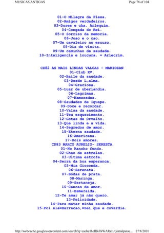 MUSICAS ANTIGAS                                                             Page 78 of 104



                         01-O Milagre da Flexa.
                         02-Amigos verdadeiros.
                       03-Dores e cha. Arlequim.
                           04-Congada do Rei.
                        05-O Sorriso da memoria.
                             06-Joao e o cao.
                      07-Um cavaleiro no escuro.
                            08-Dia de visita.
                      09-Um caminhao de saudade.
                10-Inteligencia e loucura. = Arlecrim.


                CD82 AS MAIS LINDAS VALCAS - MARIOZAN
                                01-Club XV.
                         02-Baile da saudade.
                            03-Desde L,alma.
                               04-Graciosa.
                        05-Luar de uberlandia.
                               06-Lagrimas.
                               07-Namorados.
                        08-Saudades de Iguape.
                          09-Doce e recordar.
                         10-Valsa da saudade.
                         11-Teu esquecimento.
                         12-Gotas de Orvalho.
                        13-Que linda e a vida.
                         14-Segredos de amor.
                           15-Eterna saudade.
                               16-Americana.
                             17-Dois amores.
                     CD83 MARCO AURELIO- SERESTA
                          01-No Rancho fundo.
                         02-Chao de estrelas.
                           03-Ultima estrofe.
                      04-Serra da boa esperanca.
                            05-Mia Gioconda.
                               06-Serenata.
                           07-Bodas de prata.
                                08-Maringa.
                               09-Sertaneja.
                           10-Cancao de amor.
                               11-Esmeralda.
                       12-Te amar já não quero.
                              13-Felicidade.
                    14-Para matar minha saudade.
              15-Foi ela=Barracao,=Sei que e covardia.




http://webcache.googleusercontent.com/search?q=cache:ReHK6SWARzEJ:jornalpatac... 27/8/2010
 